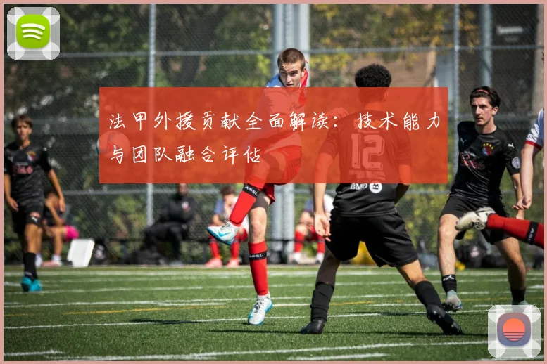 法甲外援贡献全面解读：技术能力与团队融合评估