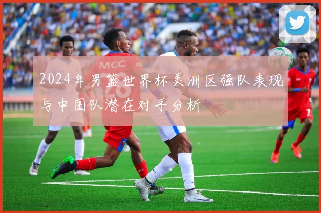2024年男篮世界杯美洲区强队表现与中国队潜在对手分析