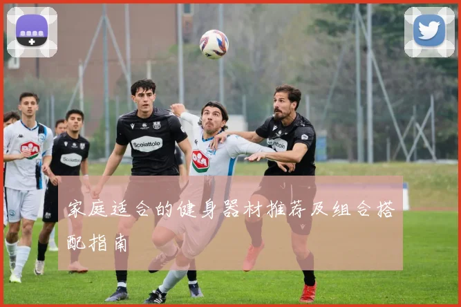 家庭适合的健身器材推荐及组合搭配指南