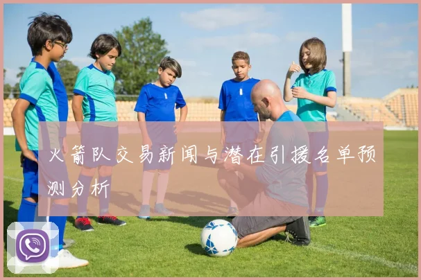 火箭队交易新闻与潜在引援名单预测分析