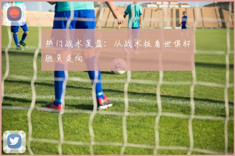 热门战术复盘：从战术板看世俱杯胜负走向