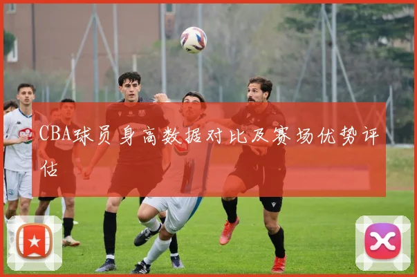 CBA球员身高数据对比及赛场优势评估