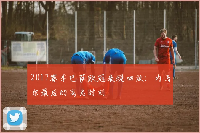 2017赛季巴萨欧冠表现回放：内马尔最后的高光时刻