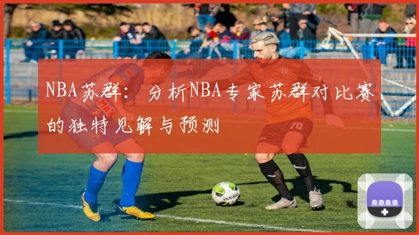 NBA苏群：分析NBA专家苏群对比赛的独特见解与预测