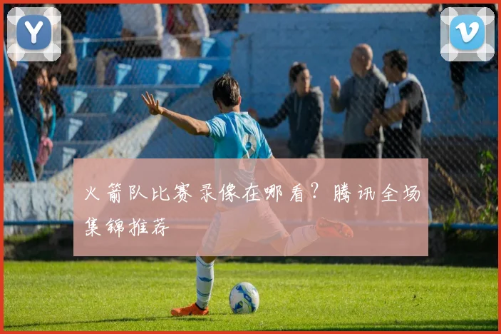 火箭队比赛录像在哪看?腾讯全场集锦推荐